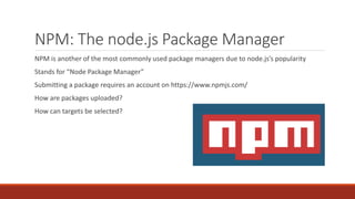 NPM: The node.js Package Manager
NPM is another of the most commonly used package managers due to node.js’s popularity
Stands for “Node Package Manager”
Submitting a package requires an account on https://www.npmjs.com/
How are packages uploaded?
How can targets be selected?
 