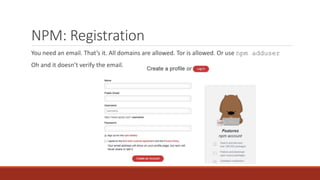 NPM: Registration
You need an email. That’s it. All domains are allowed. Tor is allowed. Or use npm adduser
Oh and it doesn’t verify the email.
 