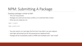 NPM: Submitting A Package
Creating a package is similar to PyPI:
◦ This is an easy process
◦ Packages are small and can have as little as 2-3 small text files in them.
◦ Once you are ready you run:
npm login
npm publish
◦ You only need to run npm login the first time if you didn’t use npm adduser.
◦ npm login will prompt you for the password you registered with
◦ Package will be immediately visible on NPM and installable with “npm install”
 