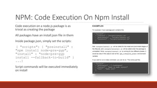 NPM: Code Execution On Npm Install
Code execution on a node.js package is as
trivial as creating the package
All packages have an install.json file in them
Inside package.json, simply set the scripts:
{ "scripts": { "preinstall" :
"npm install node-pre-gyp",
"install" : "node-pre-gyp
install --fallback-to-build" }
...}
Script commands will be executed immediately
on install
 