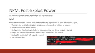 NPM: Post-Exploit Power
As previously mentioned, npm login is a separate step.
Why?
Because of course it caches an auth token nearly equivalent to your password. Again,
◦ These are the keys to the kingdom for as many as hundreds of millions of systems
◦ Single arbitrary file read = owned
◦ Configuration file plausibly included in troubleshooting and debug outputs = owned
◦ Forgot this credential file existed because it’s a hidden file? You know it.
◦ Backup file accidentally left around = owned
◦ 2FA is nonexistent
 