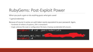 RubyGems: Post-Exploit Power
When you push a gem or do anything guess what gets saved
~/.gem/credentials
Because of course it caches an auth token nearly equivalent to your password. Again,
◦ Hundreds of millions of systems, 2FA is nonexistent
◦ Single arbitrary file read or configuration file leak or backup accidentally left around…
 