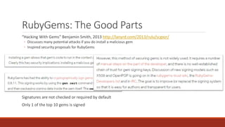 RubyGems: The Good Parts
“Hacking With Gems” Benjamin Smith, 2013 http://lanyrd.com/2013/rulu/scgxzr/
◦ Discusses many potential attacks if you do install a malicious gem
◦ Inspired security proposals for RubyGems
Signatures are not checked or required by default
Only 1 of the top 10 gems is signed
 