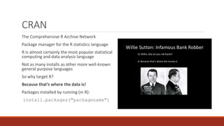 CRAN
The Comprehensive R Archive Network
Package manager for the R statistics language
R is almost certainly the most popular statistical
computing and data analysis language
Not as many installs as other more well-known
general purpose languages
So why target R?
Because that’s where the data is!
Packages installed by running (in R):
install.packages("packagename")
 