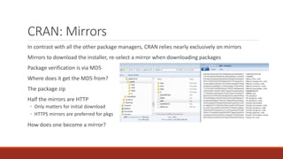 CRAN: Mirrors
In contrast with all the other package managers, CRAN relies nearly exclusively on mirrors
Mirrors to download the installer, re-select a mirror when downloading packages
Package verification is via MD5
Where does it get the MD5 from?
The package zip
Half the mirrors are HTTP
◦ Only matters for initial download
◦ HTTPS mirrors are preferred for pkgs
How does one become a mirror?
 