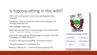 Is typosquatting in the wild?
PHP is the most popular server-side web programming
language
Composer is the command line tool to pull packages and
manage dependencies
Uses Packagist repository
Dependencies specified in composer.json and installed with
“php composer.phar install”
One of the most popular PHP packages is Laravel (“The PHP
Framework For Web Artisans”)
Laravel is obtained via installing "laravel/framework“
"larvel/framework" is somebody else
Malicious? Maybe no… In-the-wild typosquatting? Yes
 