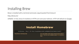 Installing Brew
Brew is installed with a terminal command, copy & pasted from brew.sh
http://brew.sh/
UPDATE: in Feb, brew.sh installed an HTTPS cert and auto-redirects. HTTP still default on Google.
 