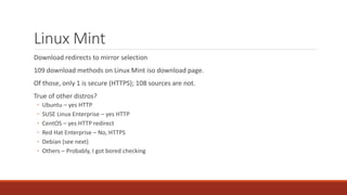 Linux Mint
Download redirects to mirror selection
109 download methods on Linux Mint iso download page.
Of those, only 1 is secure (HTTPS); 108 sources are not.
True of other distros?
◦ Ubuntu – yes HTTP
◦ SUSE Linux Enterprise – yes HTTP
◦ CentOS – yes HTTP redirect
◦ Red Hat Enterprise – No, HTTPS
◦ Debian (see next)
◦ Others – Probably, I got bored checking
 