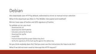 Debian
Also downloads over HTTP by default; redirected to mirror or manual mirror selection
What if the download was Man-In-The-Middle intercepted and modified?
Mirrors have copy of hashes and GPG signature of hashes
To validate an iso, you must
◦ Download the iso
◦ Download the SHA*SUM file
◦ Calculate and verify the hash
◦ Download the sig file
◦ Install GPG
◦ Find and download the proper Debian key (ha!)
◦ Verify the signature of the hash sig file against the debian key
Do you think anybody does this? Did you even see the instructions for how to do this?
What if we did not even need to intercept the HTTP request?
 
