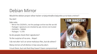 Debian Mirror
Would the debian project allow hacker scriptjunkie@scriptjunkie.us to host a mirror?
You bet!
Side note:
◦ Mirror the CD/DVD’s, not the package archive too like we did
◦ Packages’ signatures are checked by apt; mirrors not trusted
◦ CD/DVD’s: ~500GB
◦ Packages: ~1.5TB
So do people check their signatures?
To the surprise of no-one… Nope!
I do not alter iso’s or serve malicious files, but do others?
Many mirrors of all distros in low-security edu’s
I trust them, but not that they haven’t been compromised
 
