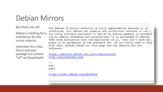 Debian Mirrors
But that’s not all!
Debian is looking for a
maintainer for the
mirror selector
Volunteer for a few
hours and your
package can control
*all* iso downloads!
 