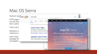 Mac OS Sierra
Insecure appstore.com and apple.com pages redirect to the App Store
HTTP pages with HTTPS download links
are the new HTTP login pages with HTTPS
form submission
That’s not how any of this works!
Attackers can replace the links with
malicious ones
Users have no reason to not trust a
package they think they got from the
real Apple site
 