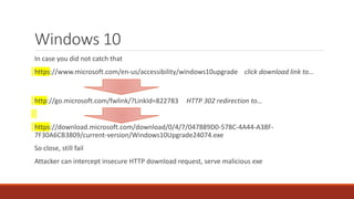 Windows 10
In case you did not catch that
https://www.microsoft.com/en-us/accessibility/windows10upgrade click download link to…
http://go.microsoft.com/fwlink/?LinkId=822783 HTTP 302 redirection to…
https://download.microsoft.com/download/0/4/7/047889D0-578C-4A44-A38F-
7F30A6CB3809/current-version/Windows10Upgrade24074.exe
So close, still fail
Attacker can intercept insecure HTTP download request, serve malicious exe
 