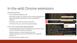 In-the-wild Chrome extensions
Chrome Extensions
◦ Can be easily installed by users
◦ Permission model can require access all data displayed on or
type into websites, passwords, screen, microphone,
webcam…
◦ Filesystem access given certain constraints
◦ On Chrome OS, can control virtually everything
In the wild: (reported by MalwareBytes)
◦ Unescapable popup (short of killing processes) forces most
users to install the malicious extension
◦ Disables access to chrome://extensions and
chrome://settings so you cannot remove it through the
Chrome UI
◦ Ad fraud and tech support scams
 