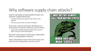 Why software supply chain attacks?
Nearly impossible to detect/differentiate evil
software update/download
◦ It comes when you expect from where you
expect
◦ Of course you have not seen it before
Vast scale; compromising the developers or
distribution of popular software owns millions
◦ You think hunting sysadmins gets you access?
Wait until you hunt developers
But don’t they require world-class exploitation
skills or cryptographic miracles?
Aren’t developers much more tech-savvy and
hard to own compared to normal users?
 