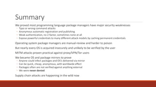Summary
We proved most programming language package managers have major security weaknesses
◦ Typo or wrong command attacks
◦ Anonymous automatic registration and publishing
◦ Weak authentication, no 2-factor, sometimes none at all
◦ Expose powerful credentials to many different attack models by caching permanent credentials
Operating system package managers are manual-review and harder to poison
But nearly every OS is acquired insecurely and unlikely to be verified by the user
MITM attacks proven practical against proxy/VPN/Tor users
We became OS and package mirrors to prove
◦ Anyone could infect packages and OS’s delivered via mirror
◦ Can be quick, cheap, anonymous, with worldwide effect
◦ Packages often are not verified against anything external
◦ We were never denied
Supply chain attacks are happening in the wild now
 