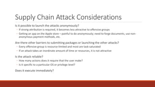Supply Chain Attack Considerations
Is it possible to launch the attacks anonymously?
◦ If strong attribution is required, it becomes less attractive to offensive groups
◦ Getting an app on the Apple store – painful to do anonymously; need to forge documents, use non-
anonymous payment methods, etc.
Are there other barriers to submitting packages or launching the other attacks?
◦ Every offensive group is resource-limited and most are task-saturated
◦ If an attack takes an inordinate amount of time or resources, it is not attractive
Is the attack reliable?
◦ How many actions does it require that the user make?
◦ Is it specific to a particular OS or privilege level?
Does it execute immediately?
 