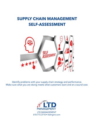SUPPLY CHAIN MANAGEMENT
SELF-ASSESSMENT
Identify problems with your supply chain strategy and performance.
Make sure what you are doing meets what customers want and at a sound cost.
LTD MANAGEMENT
610.715.3710 • ltdmgmt.com
 