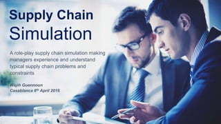 Supply Chain
Simulation
A role-play supply chain simulation making
managers experience and understand
typical supply chain problems and
constraints
Wajih Guennoun
Casablanca 6th April 2016
 