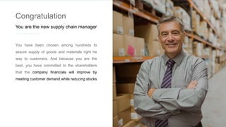 Congratulation
You are the new supply chain manager
You have been chosen among hundreds to
assure supply of goods and materials right he
way to customers. And because you are the
best, you have committed to the shareholders
that the company financials will improve by
meeting customer demand while reducing stocks
 