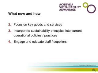 What now and how Focus on key goods and services  Incorporate sustainability principles into current operational policies / practices Engage and educate staff / suppliers 