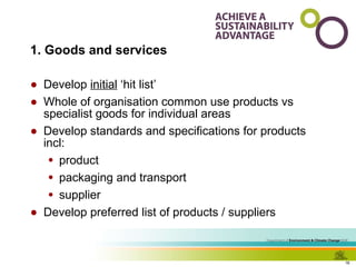1. Goods and services Develop  initial  ‘hit list’ Whole of organisation common use products vs specialist goods for individual areas  Develop standards and specifications for products incl: product packaging and transport supplier Develop preferred list of products / suppliers 