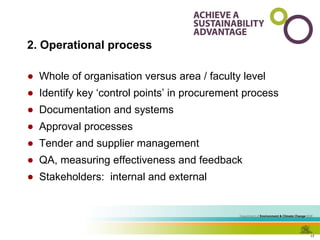 2. Operational process Whole of organisation versus area / faculty level Identify key ‘control points’ in procurement process Documentation and systems Approval processes Tender and supplier management QA, measuring effectiveness and feedback Stakeholders:  internal and external 