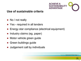 Use of sustainable criteria No / not really Yes - required in all tenders Energy star compliance (electrical equipment) Industry claims (eg. paper) Motor vehicle green guide Green buildings guide Judgement call by individuals 