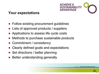Your expectations Follow existing procurement guidelines Lists of approved products / suppliers Applications to assess life cycle costs Methods to purchase sustainable products Commitment / consistency Clearly defined goals and expectations Set directions / better planning Better understanding generally 