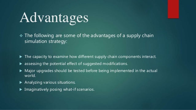 Advantages
 The following are some of the advantages of a supply chain
simulation strategy:
 The capacity to examine how different supply chain components interact.
 assessing the potential effect of suggested modifications.
 Major upgrades should be tested before being implemented in the actual
world.
 Analyzing various situations.
 Imaginatively posing what-if scenarios.
 