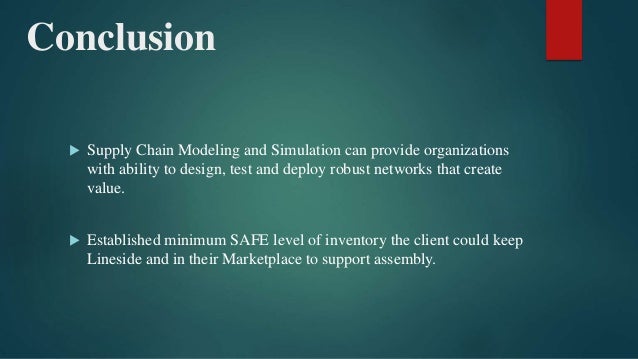 Conclusion
 Supply Chain Modeling and Simulation can provide organizations
with ability to design, test and deploy robust networks that create
value.
 Established minimum SAFE level of inventory the client could keep
Lineside and in their Marketplace to support assembly.
 