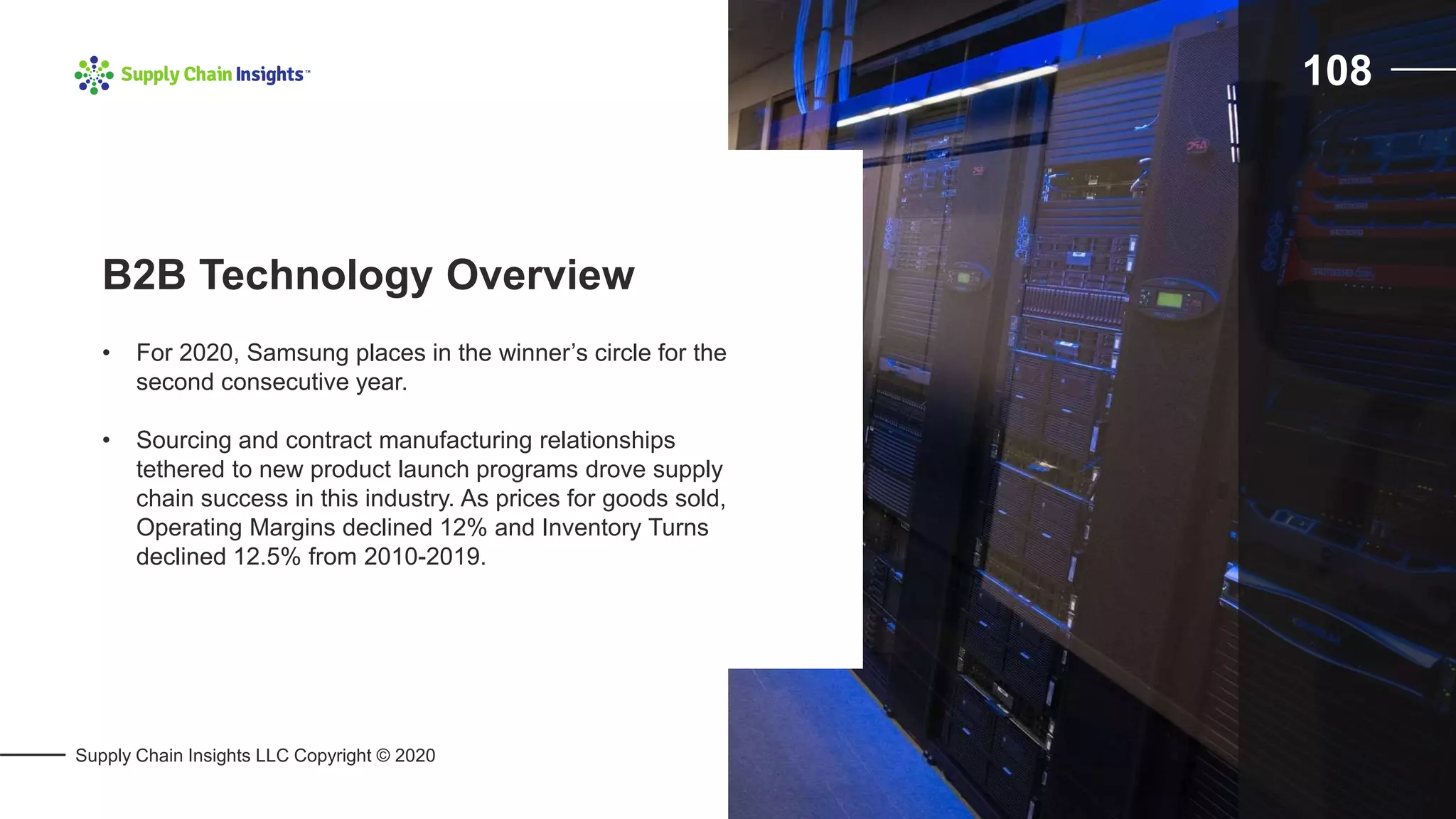 Supply Chain Insights LLC Copyright © 2020
108
• For 2020, Samsung places in the winner’s circle for the
second consecutive year.
• Sourcing and contract manufacturing relationships
tethered to new product launch programs drove supply
chain success in this industry. As prices for goods sold,
Operating Margins declined 12% and Inventory Turns
declined 12.5% from 2010-2019.
B2B Technology Overview
 
