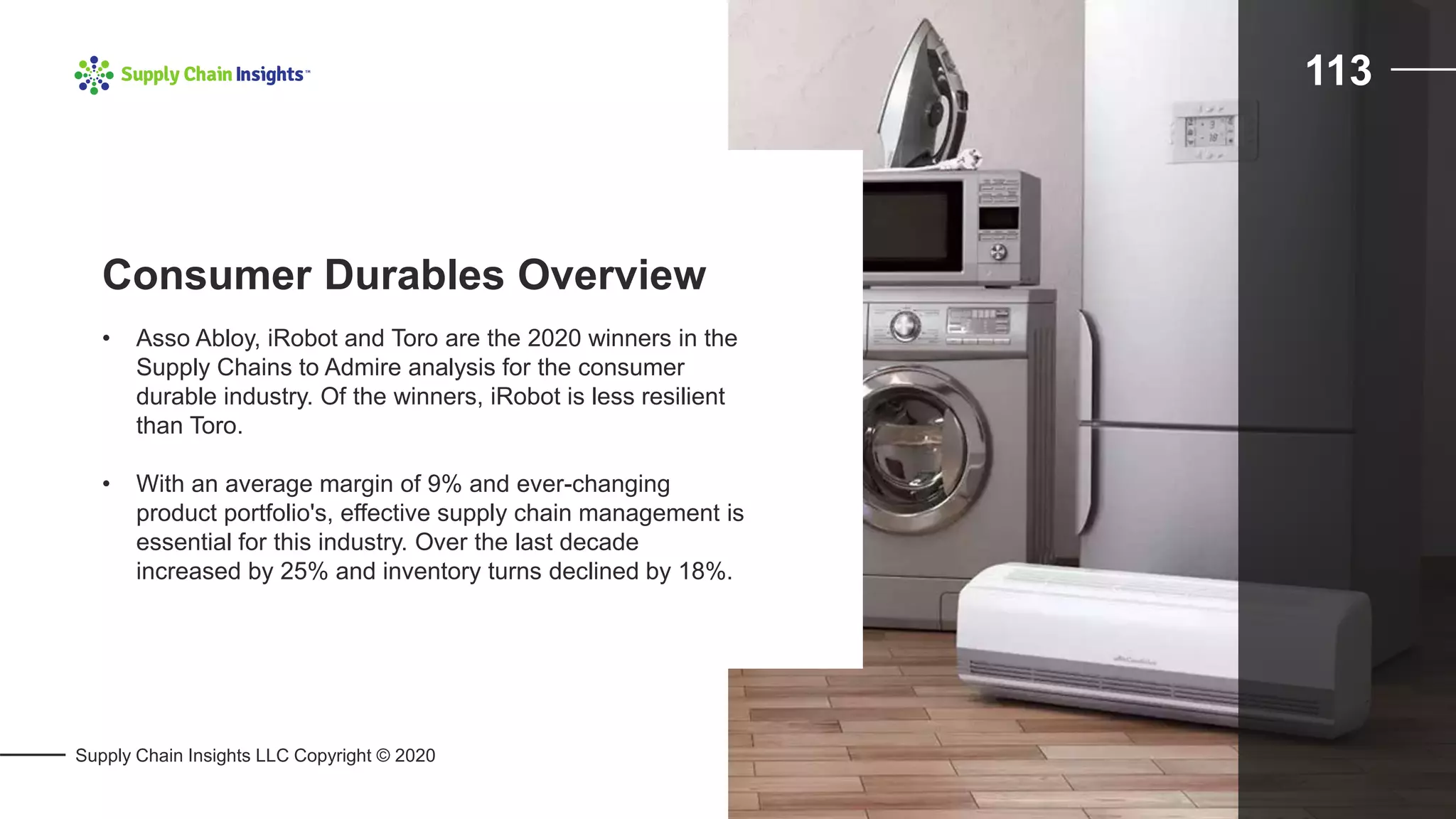 Supply Chain Insights LLC Copyright © 2020
113
• Asso Abloy, iRobot and Toro are the 2020 winners in the
Supply Chains to Admire analysis for the consumer
durable industry. Of the winners, iRobot is less resilient
than Toro.
• With an average margin of 9% and ever-changing
product portfolio's, effective supply chain management is
essential for this industry. Over the last decade
increased by 25% and inventory turns declined by 18%.
Consumer Durables Overview
 