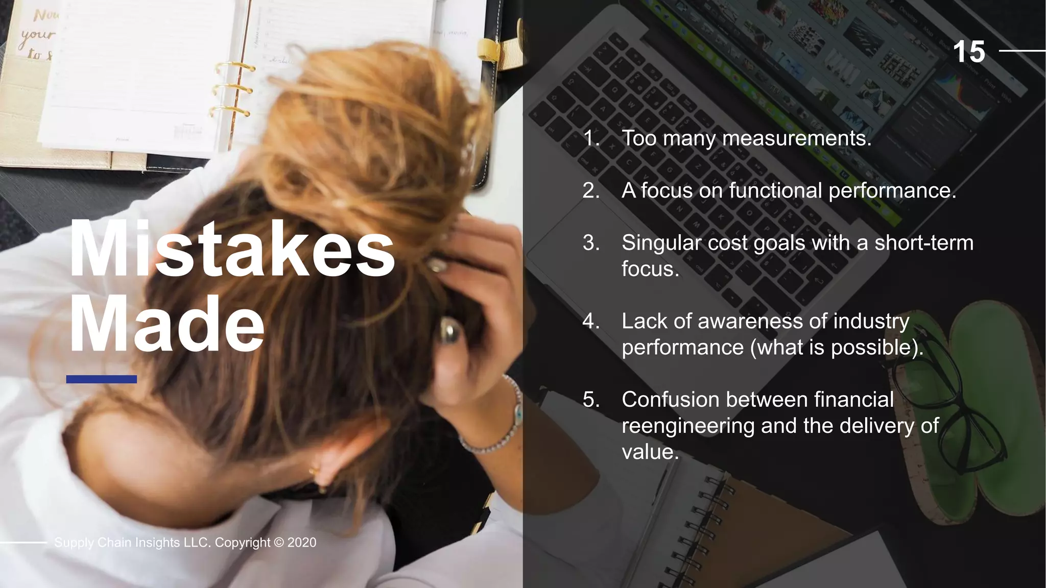 15
Mistakes
Made
Supply Chain Insights LLC. Copyright © 2020
1. Too many measurements.
2. A focus on functional performance.
3. Singular cost goals with a short-term
focus.
4. Lack of awareness of industry
performance (what is possible).
5. Confusion between financial
reengineering and the delivery of
value.
 