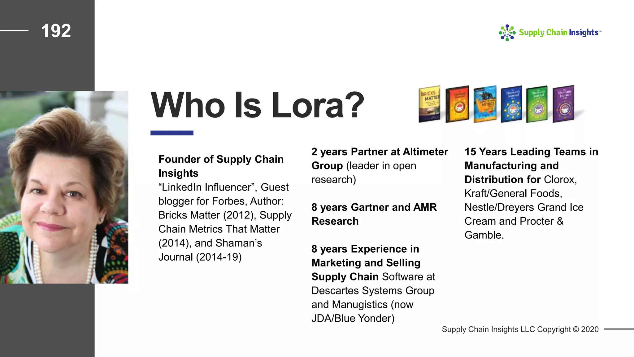 192
2 years Partner at Altimeter
Group (leader in open
research)
8 years Gartner and AMR
Research
8 years Experience in
Marketing and Selling
Supply Chain Software at
Descartes Systems Group
and Manugistics (now
JDA/Blue Yonder)
Supply Chain Insights LLC Copyright © 2020
Who Is Lora?
Founder of Supply Chain
Insights
“LinkedIn Influencer”, Guest
blogger for Forbes, Author:
Bricks Matter (2012), Supply
Chain Metrics That Matter
(2014), and Shaman’s
Journal (2014-19)
15 Years Leading Teams in
Manufacturing and
Distribution for Clorox,
Kraft/General Foods,
Nestle/Dreyers Grand Ice
Cream and Procter &
Gamble.
 