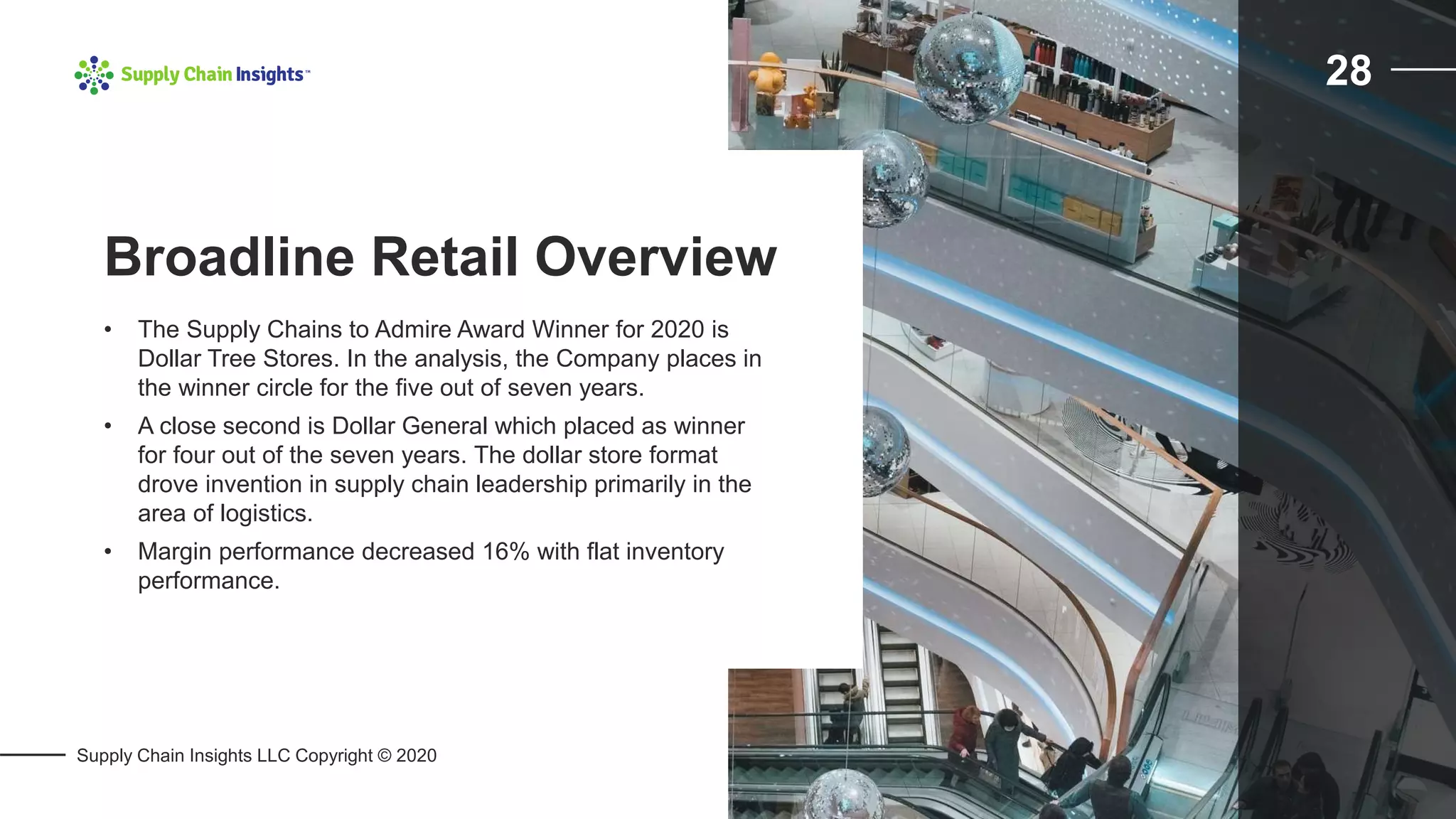 Supply Chain Insights LLC Copyright © 2020
28
• The Supply Chains to Admire Award Winner for 2020 is
Dollar Tree Stores. In the analysis, the Company places in
the winner circle for the five out of seven years.
• A close second is Dollar General which placed as winner
for four out of the seven years. The dollar store format
drove invention in supply chain leadership primarily in the
area of logistics.
• Margin performance decreased 16% with flat inventory
performance.
Broadline Retail Overview
 