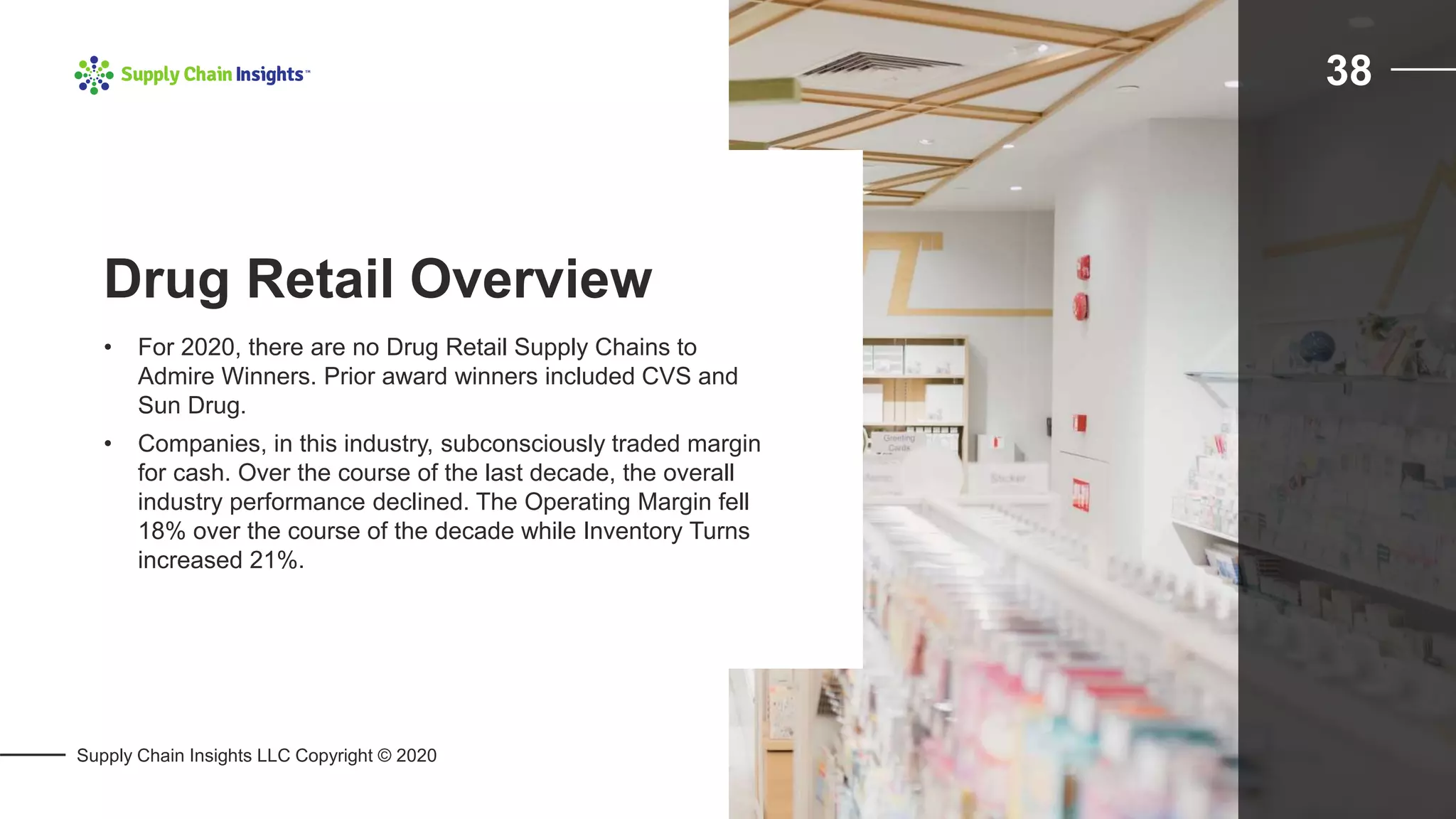 Supply Chain Insights LLC Copyright © 2020
38
• For 2020, there are no Drug Retail Supply Chains to
Admire Winners. Prior award winners included CVS and
Sun Drug.
• Companies, in this industry, subconsciously traded margin
for cash. Over the course of the last decade, the overall
industry performance declined. The Operating Margin fell
18% over the course of the decade while Inventory Turns
increased 21%.
Drug Retail Overview
 
