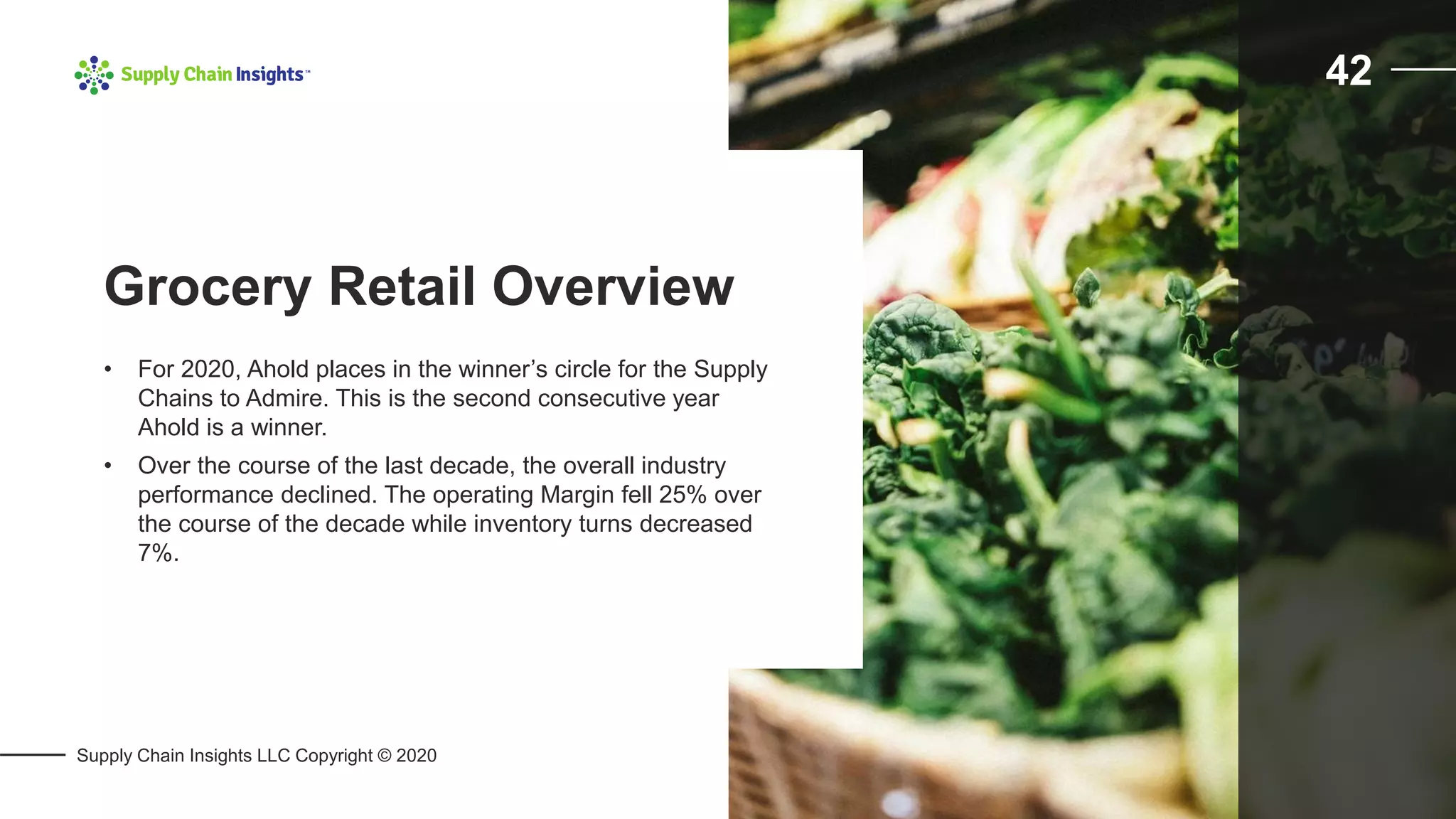 Supply Chain Insights LLC Copyright © 2020
42
• For 2020, Ahold places in the winner’s circle for the Supply
Chains to Admire. This is the second consecutive year
Ahold is a winner.
• Over the course of the last decade, the overall industry
performance declined. The operating Margin fell 25% over
the course of the decade while inventory turns decreased
7%.
Grocery Retail Overview
 