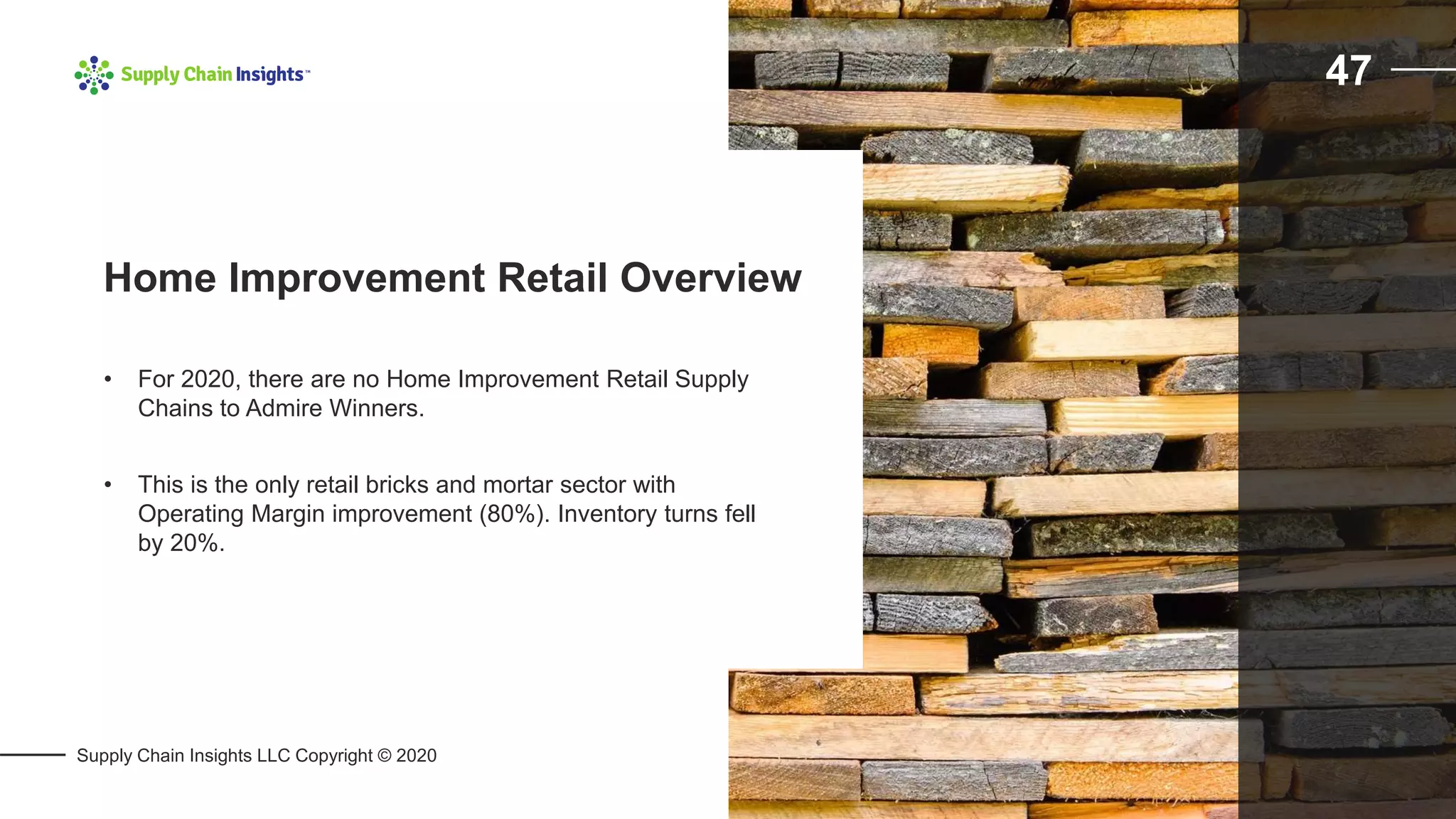 Supply Chain Insights LLC Copyright © 2020
47
• For 2020, there are no Home Improvement Retail Supply
Chains to Admire Winners.
• This is the only retail bricks and mortar sector with
Operating Margin improvement (80%). Inventory turns fell
by 20%.
Home Improvement Retail Overview
 