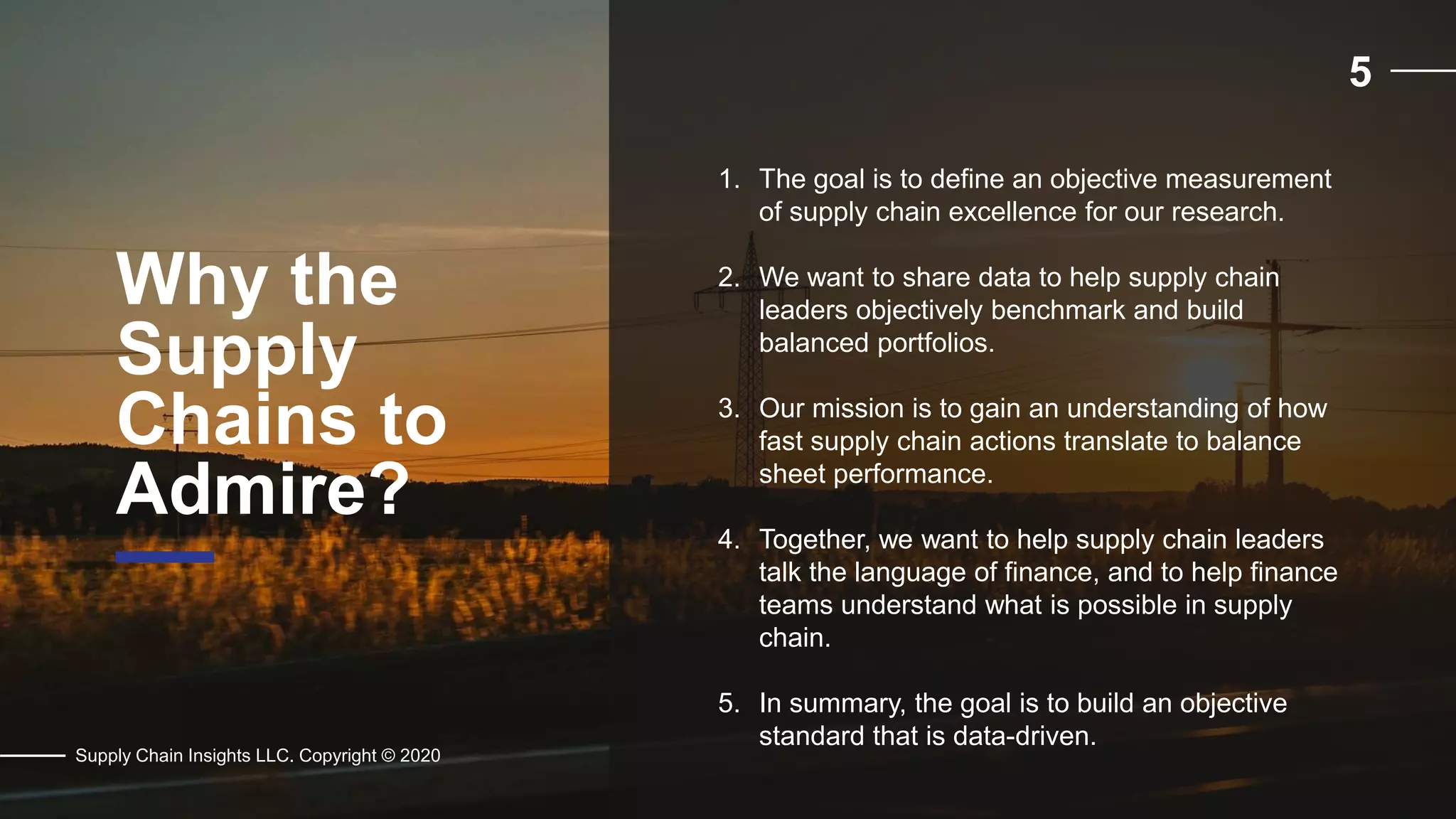 5
Why the
Supply
Chains to
Admire?
Supply Chain Insights LLC. Copyright © 2020
1. The goal is to define an objective measurement
of supply chain excellence for our research.
2. We want to share data to help supply chain
leaders objectively benchmark and build
balanced portfolios.
3. Our mission is to gain an understanding of how
fast supply chain actions translate to balance
sheet performance.
4. Together, we want to help supply chain leaders
talk the language of finance, and to help finance
teams understand what is possible in supply
chain.
5. In summary, the goal is to build an objective
standard that is data-driven.
 