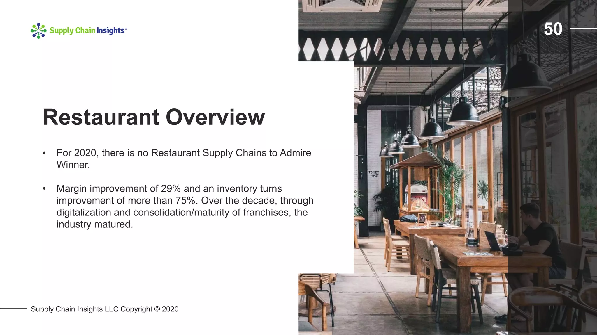 Supply Chain Insights LLC Copyright © 2020
50
• For 2020, there is no Restaurant Supply Chains to Admire
Winner.
• Margin improvement of 29% and an inventory turns
improvement of more than 75%. Over the decade, through
digitalization and consolidation/maturity of franchises, the
industry matured.
Restaurant Overview
 