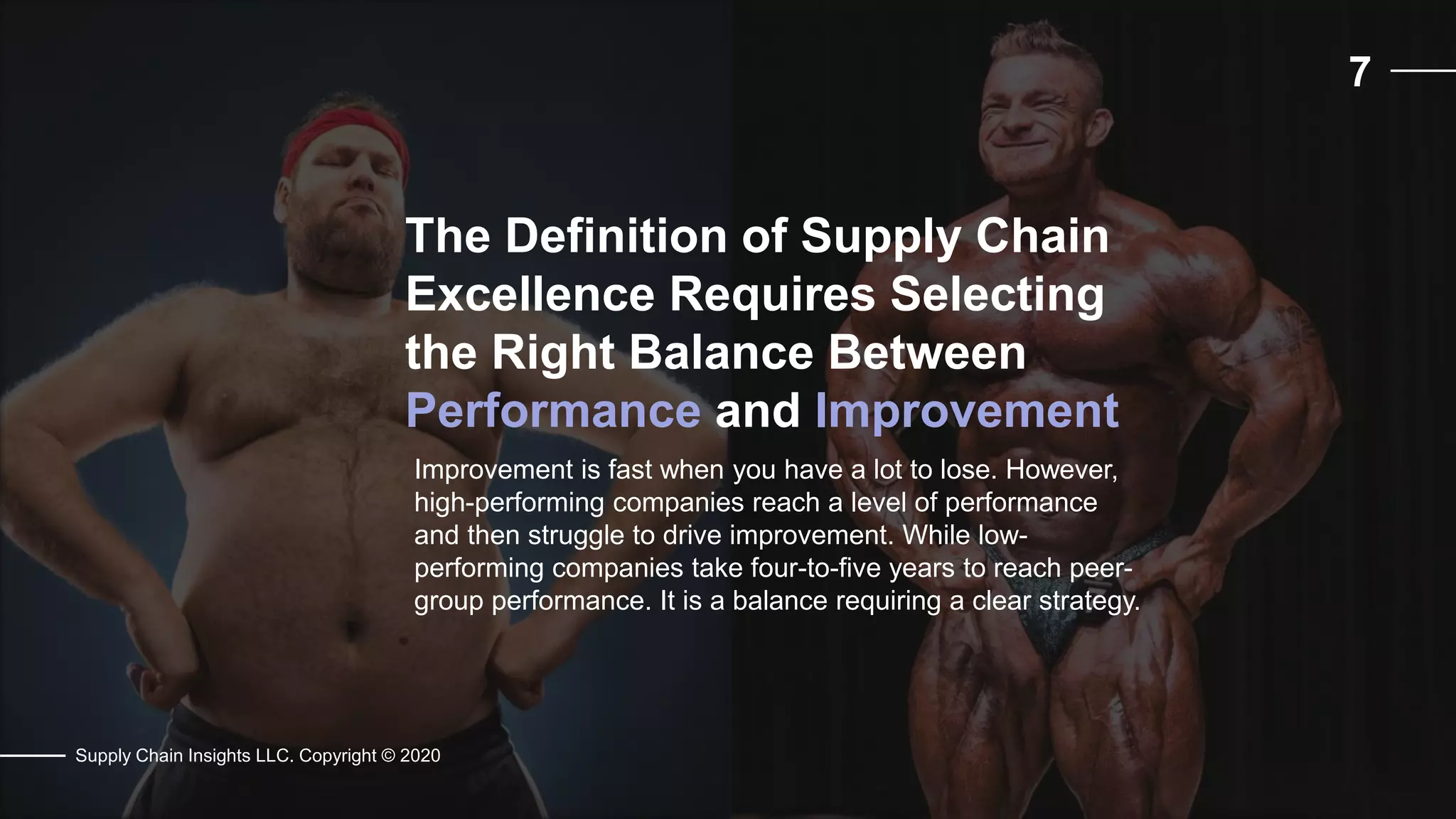 7
Supply Chain Insights LLC. Copyright © 2020
The Definition of Supply Chain
Excellence Requires Selecting
the Right Balance Between
Performance and Improvement
Improvement is fast when you have a lot to lose. However,
high-performing companies reach a level of performance
and then struggle to drive improvement. While low-
performing companies take four-to-five years to reach peer-
group performance. It is a balance requiring a clear strategy.
 