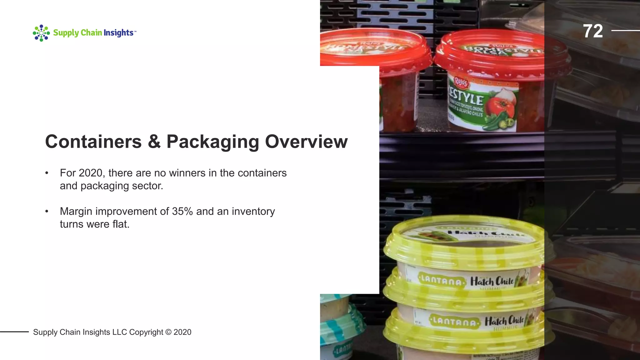 Supply Chain Insights LLC Copyright © 2020
72
• For 2020, there are no winners in the containers
and packaging sector.
• Margin improvement of 35% and an inventory
turns were flat.
Containers & Packaging Overview
 