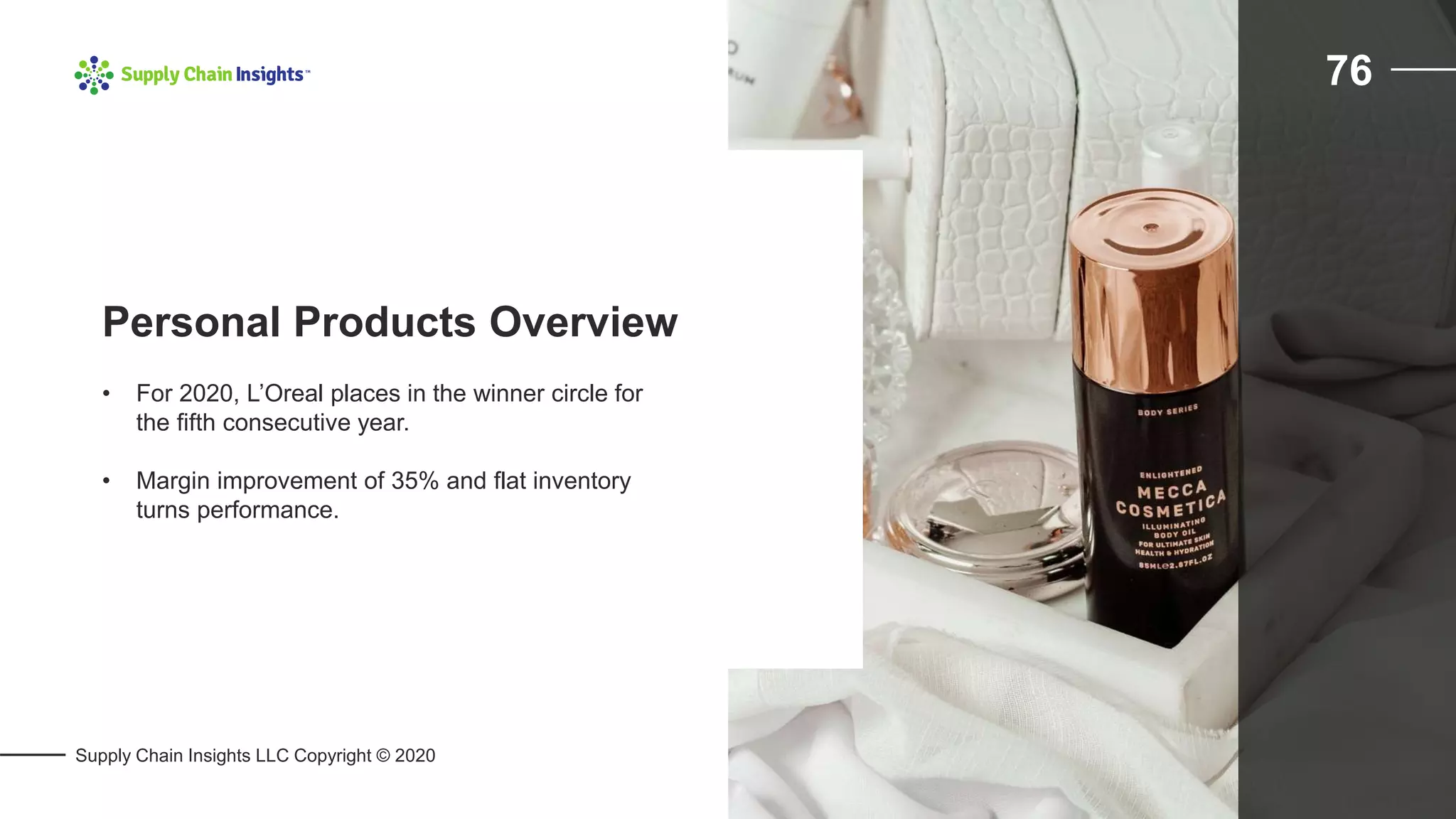 Supply Chain Insights LLC Copyright © 2020
76
• For 2020, L’Oreal places in the winner circle for
the fifth consecutive year.
• Margin improvement of 35% and flat inventory
turns performance.
Personal Products Overview
 