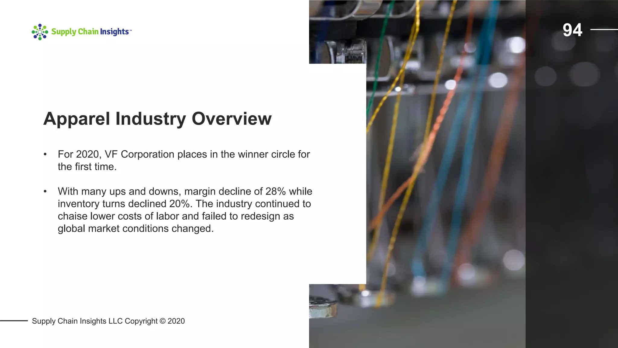 Supply Chain Insights LLC Copyright © 2020
94
• For 2020, VF Corporation places in the winner circle for
the first time.
• With many ups and downs, margin decline of 28% while
inventory turns declined 20%. The industry continued to
chaise lower costs of labor and failed to redesign as
global market conditions changed.
Apparel Industry Overview
 