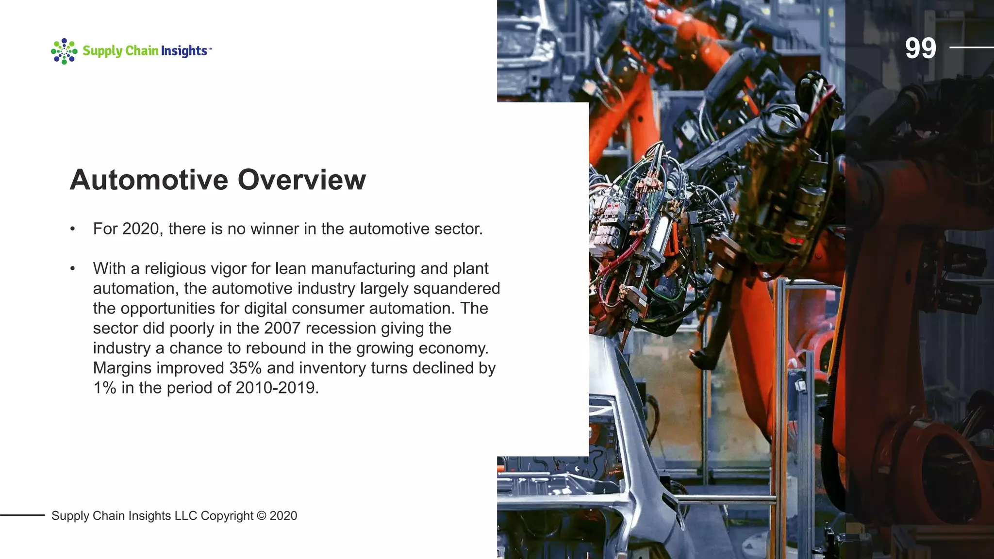 Supply Chain Insights LLC Copyright © 2020
99
• For 2020, there is no winner in the automotive sector.
• With a religious vigor for lean manufacturing and plant
automation, the automotive industry largely squandered
the opportunities for digital consumer automation. The
sector did poorly in the 2007 recession giving the
industry a chance to rebound in the growing economy.
Margins improved 35% and inventory turns declined by
1% in the period of 2010-2019.
Automotive Overview
 