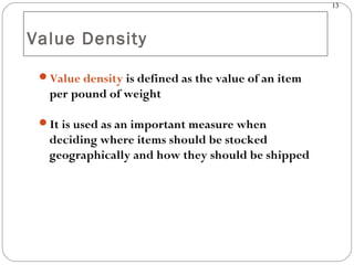 13
Value Density
Value density is defined as the value of an item
per pound of weight
It is used as an important measure when
deciding where items should be stocked
geographically and how they should be shipped
 