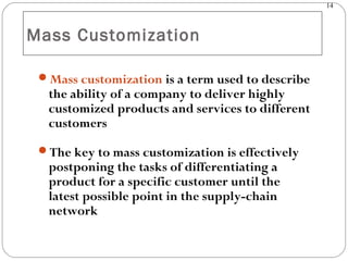 14
Mass Customization
Mass customization is a term used to describe
the ability of a company to deliver highly
customized products and services to different
customers
The key to mass customization is effectively
postponing the tasks of differentiating a
product for a specific customer until the
latest possible point in the supply-chain
network
 
