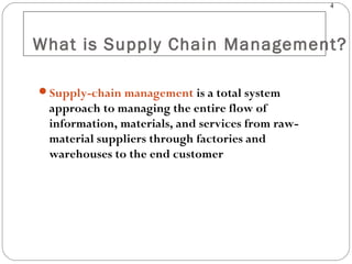 4
What is Supply Chain Management?
Supply-chain management is a total system
approach to managing the entire flow of
information, materials, and services from raw-
material suppliers through factories and
warehouses to the end customer
 